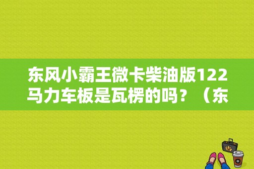 东风小霸王微卡柴油版122马力车板是瓦楞的吗？（东风微卡柴油车）-图1