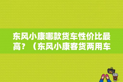 东风小康哪款货车性价比最高？（东风小康客货两用车）-图1