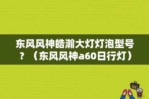东风风神皓瀚大灯灯泡型号？（东风风神a60日行灯）-图1