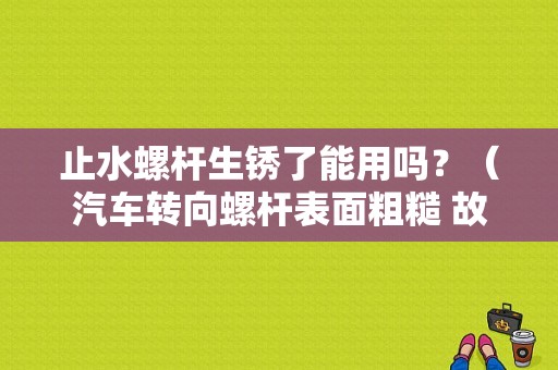 止水螺杆生锈了能用吗？（汽车转向螺杆表面粗糙 故障）-图1