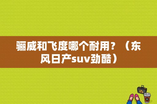 骊威和飞度哪个耐用？（东风日产suv劲酷）-图1