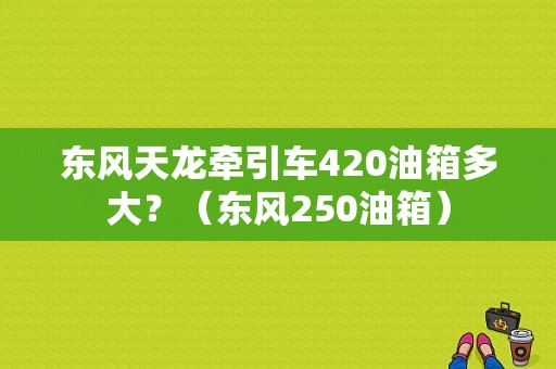 东风天龙牵引车420油箱多大？（东风250油箱）-图2