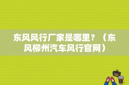 东风风行厂家是哪里？（东风柳州汽车风行官网）-图1