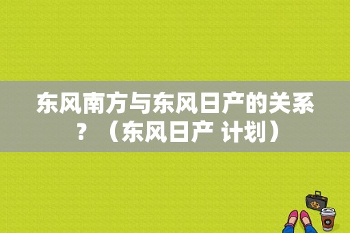 东风南方与东风日产的关系？（东风日产 计划）-图1