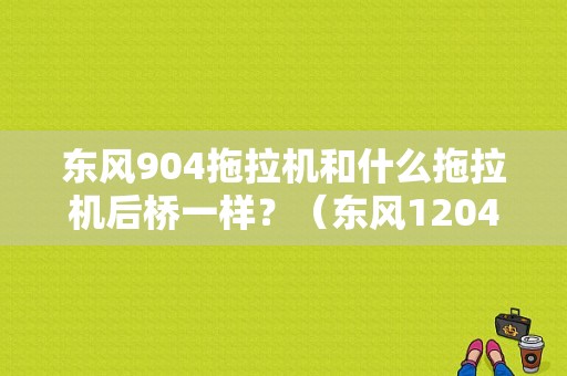 东风904拖拉机和什么拖拉机后桥一样？（东风1204后桥）-图1