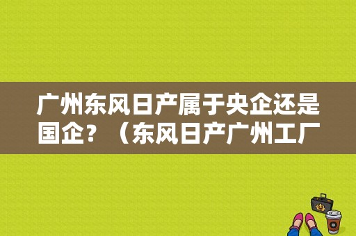 广州东风日产属于央企还是国企？（东风日产广州工厂）-图2