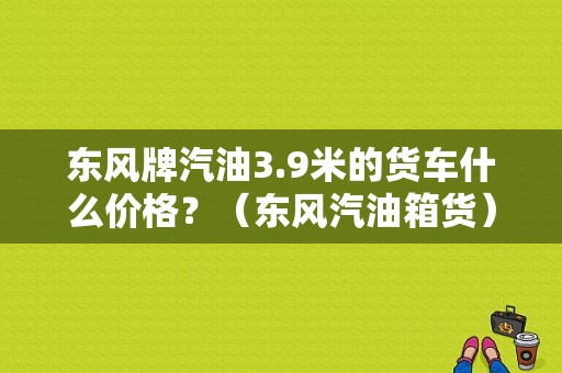 东风牌汽油3.9米的货车什么价格？（东风汽油箱货）-图1