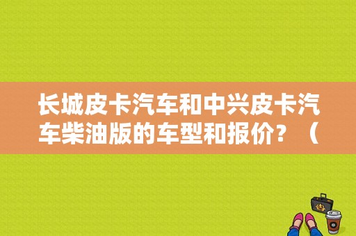 长城皮卡汽车和中兴皮卡汽车柴油版的车型和报价？（二手东风锐骐皮卡车）