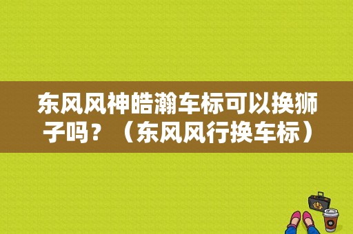 东风风神皓瀚车标可以换狮子吗？（东风风行换车标）-图1