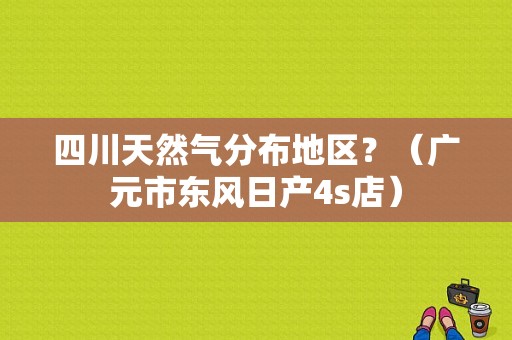四川天然气分布地区？（广元市东风日产4s店）-图1