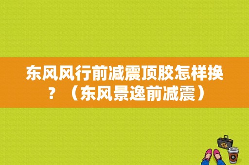 东风风行前减震顶胶怎样换？（东风景逸前减震）-图1