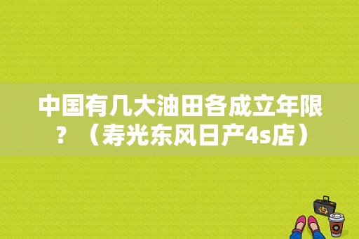 中国有几大油田各成立年限？（寿光东风日产4s店）-图1
