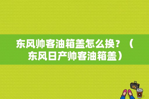 东风帅客油箱盖怎么换？（东风日产帅客油箱盖）-图1