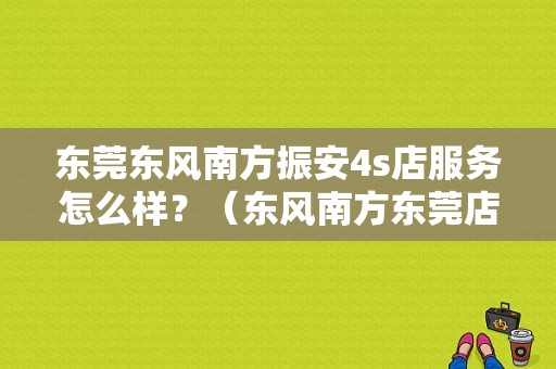 东莞东风南方振安4s店服务怎么样？（东风南方东莞店）-图1