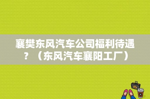 襄樊东风汽车公司福利待遇？（东风汽车襄阳工厂）-图1