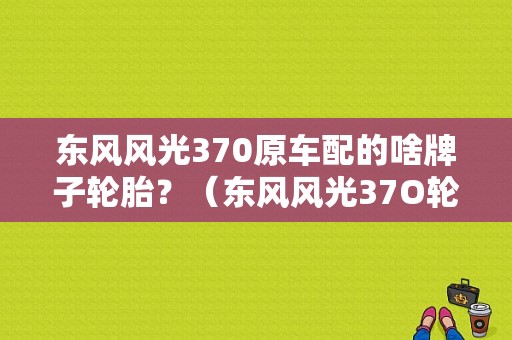 东风风光370原车配的啥牌子轮胎？（东风风光37O轮胎价格）-图1