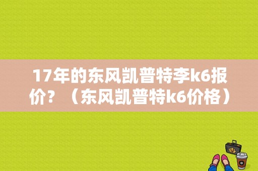 17年的东风凯普特李k6报价？（东风凯普特k6价格）-图1