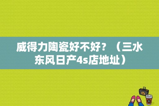 威得力陶瓷好不好？（三水东风日产4s店地址）-图1