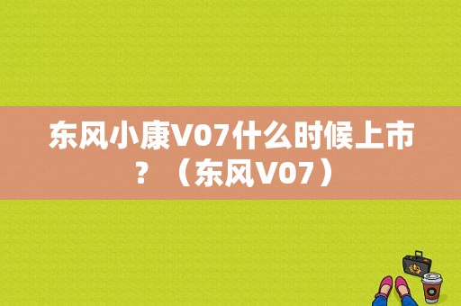 东风小康V07什么时候上市？（东风V07）-图1