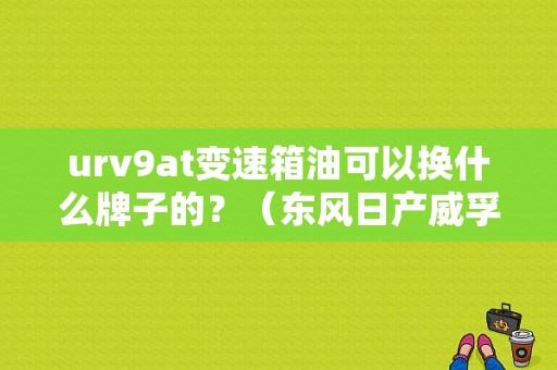 urv9at变速箱油可以换什么牌子的？（东风日产威孚）-图1