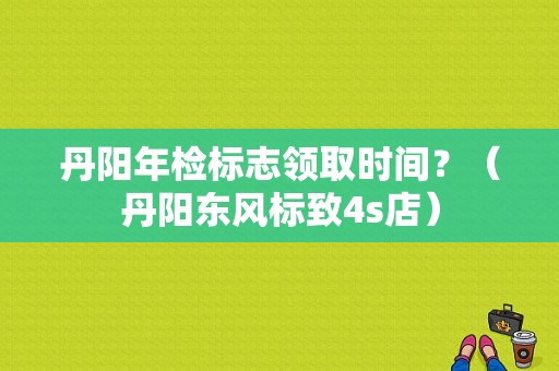 丹阳年检标志领取时间？（丹阳东风标致4s店）-图1