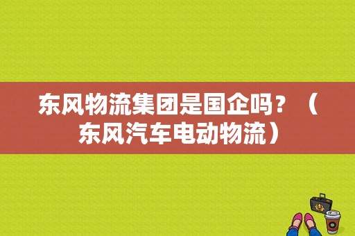 东风物流集团是国企吗？（东风汽车电动物流）-图1