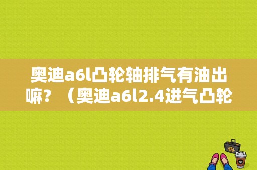 奥迪a6l凸轮轴排气有油出嘛？（奥迪a6l2.4进气凸轮轴故障）-图1