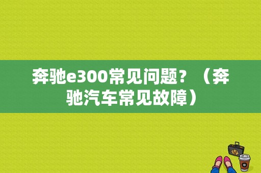 奔驰e300常见问题？（奔驰汽车常见故障）-图1