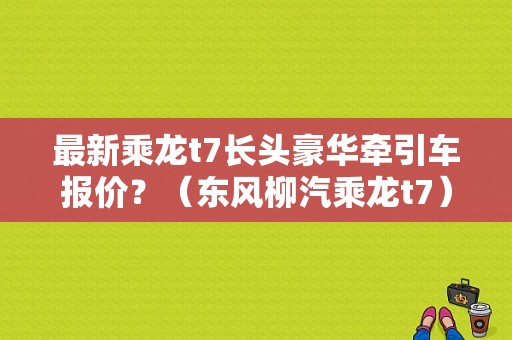 最新乘龙t7长头豪华牵引车报价？（东风柳汽乘龙t7）-图1