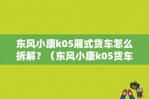 东风小康k05厢式货车怎么拆解？（东风小康k05货车）-图1