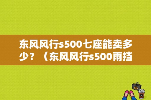 东风风行s500七座能卖多少？（东风风行s500雨挡七座）-图1