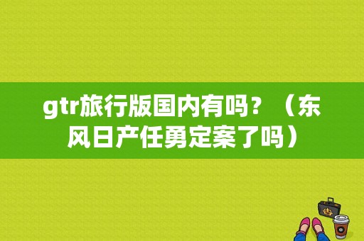 gtr旅行版国内有吗？（东风日产任勇定案了吗）-图1