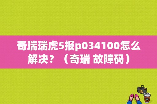 奇瑞瑞虎5报p034100怎么解决？（奇瑞 故障码）-图1