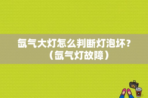 氙气大灯怎么判断灯泡坏？（氙气灯故障）-图1