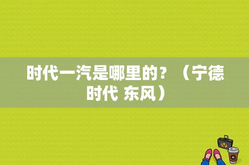 时代一汽是哪里的？（宁德时代 东风）-图1