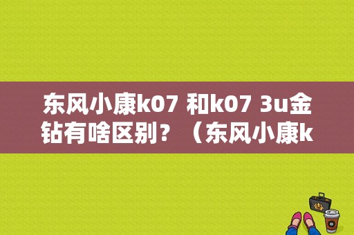 东风小康k07 和k07 3u金钻有啥区别？（东风小康k07新3u金钻）-图1