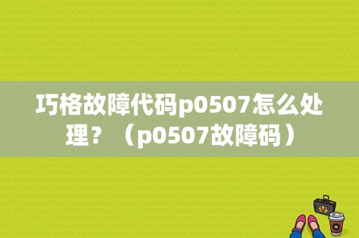 巧格故障代码p0507怎么处理？（p0507故障码）-图1