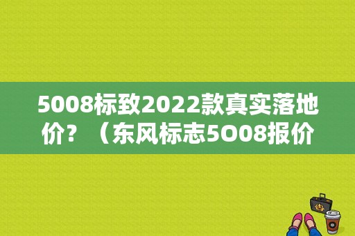 5008标致2022款真实落地价？（东风标志5O08报价）-图1