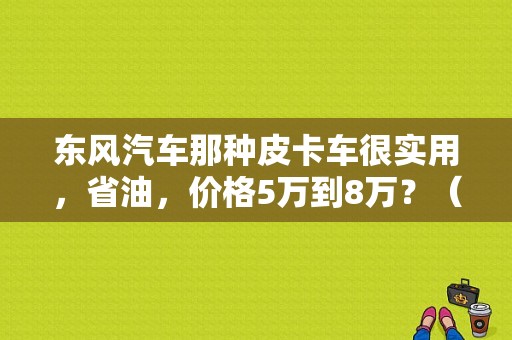 东风汽车那种皮卡车很实用，省油，价格5万到8万？（东风信天游皮卡报价）-图1