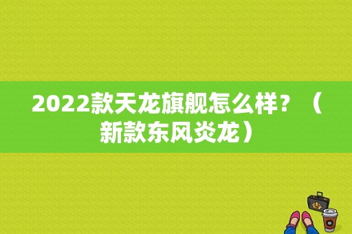 2022款天龙旗舰怎么样？（新款东风炎龙）-图1