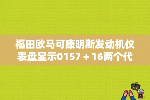 福田欧马可康明斯发动机仪表盘显示0157＋16两个代码。故障灯常亮请教大神？（欧马可康明斯故障码）-图1