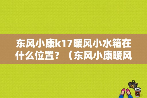 东风小康k17暖风小水箱在什么位置？（东风小康暖风水箱）-图1