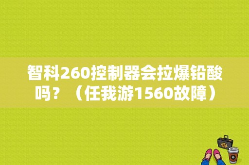 智科260控制器会拉爆铅酸吗？（任我游1560故障）-图1
