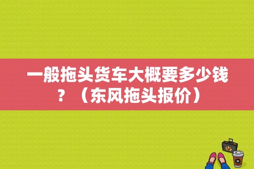 一般拖头货车大概要多少钱？（东风拖头报价）-图1