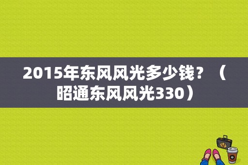 2015年东风风光多少钱？（昭通东风风光330）-图1