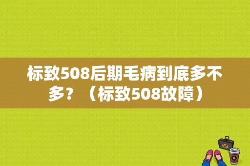 标致508后期毛病到底多不多？（标致508故障）-图1