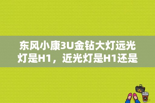 东风小康3U金钻大灯远光灯是H1，近光灯是H1还是H7？（东风小康3u金钻）-图1