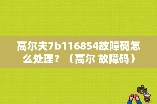 高尔夫7b116854故障码怎么处理？（高尔 故障码）-图1