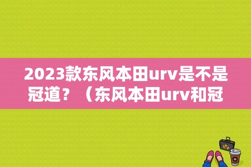 2023款东风本田urv是不是冠道？（东风本田urv和冠道）-图1
