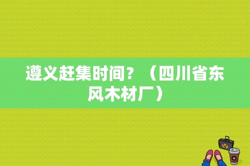 遵义赶集时间？（四川省东风木材厂）-图1